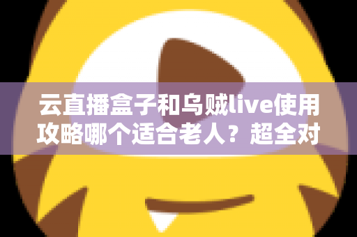 云直播盒子和乌贼live使用攻略哪个适合老人？超全对比指南帮长辈轻松看电视