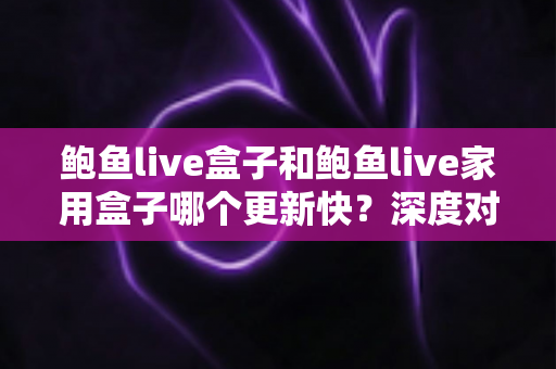 鲍鱼live盒子和鲍鱼live家用盒子哪个更新快？深度对比解析与选购全指南