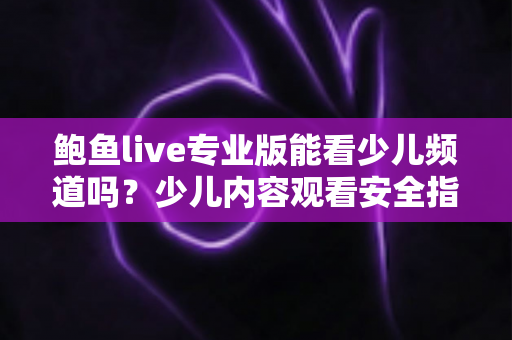 鲍鱼live专业版能看少儿频道吗？少儿内容观看安全指南与官方替代方案详解
