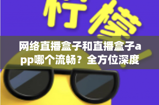 网络直播盒子和直播盒子app哪个流畅？全方位深度对比，助你打造丝滑不卡顿的专业直播体验