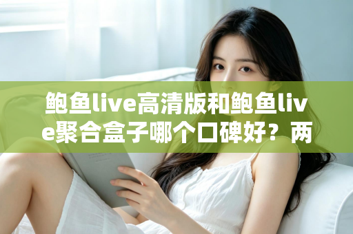 鲍鱼live高清版和鲍鱼live聚合盒子哪个口碑好？两大版本深度对比与选购指南