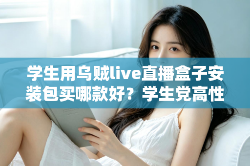 学生用乌贼live直播盒子安装包买哪款好?学生党高性价比选购全攻略与避坑指南 学生用乌贼live直播盒子安装包买哪款好?学生党高性价比选购全攻略与避坑指南