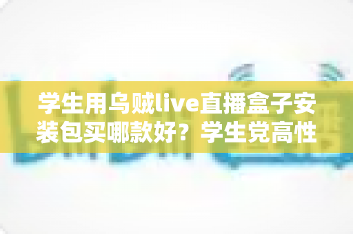 学生用乌贼live直播盒子安装包买哪款好？学生党高性价比选购全攻略与避坑指南