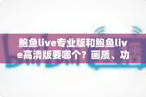 鲍鱼live专业版和鲍鱼live高清版要哪个？画质、功能、流畅度全维度对比，帮你找到最适合自己的版本