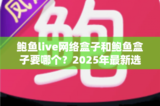 鲍鱼live网络盒子和鲍鱼盒子要哪个？2025年最新选购对比指南与避坑建议