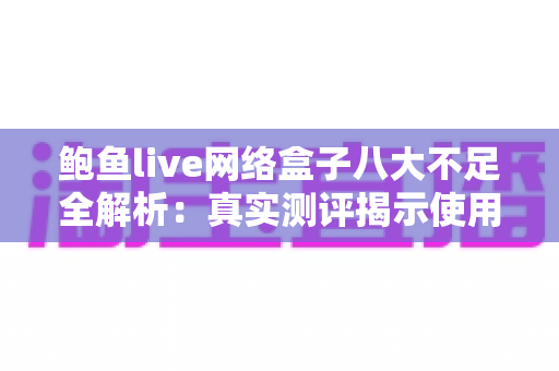 鲍鱼live网络盒子八大不足全解析：真实测评揭示使用痛点，助你理性避坑