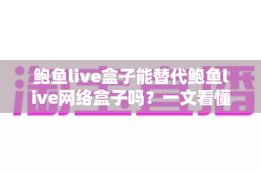 鲍鱼live盒子能替代鲍鱼live网络盒子吗？一文看懂两者区别与选择建议