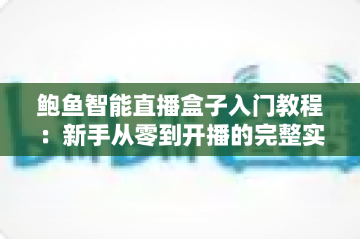 鲍鱼智能直播盒子入门教程：新手从零到开播的完整实操指南