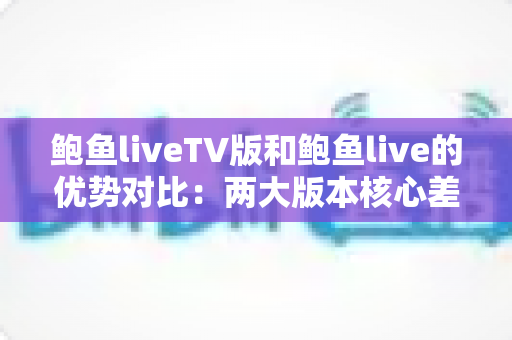 鲍鱼liveTV版和鲍鱼live的优势对比：两大版本核心差异全面解析，助你选出最适合自己的观看方案
