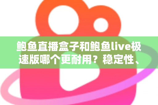 鲍鱼直播盒子和鲍鱼live极速版哪个更耐用？稳定性、维护周期与使用体验的全方位深度对比解析