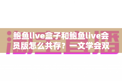 鲍鱼live盒子和鲍鱼live会员版怎么共存?一文学会双版本安装全攻略 鲍鱼live盒子和鲍鱼live会员版怎么共存?一文学会双版本安装全攻略