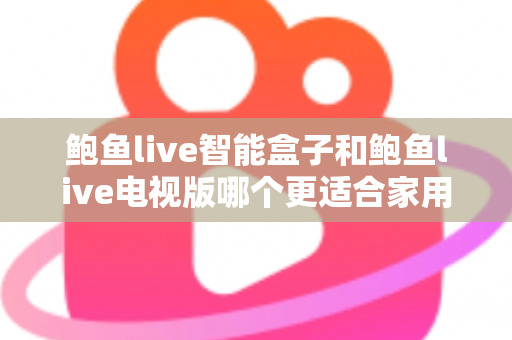 鲍鱼live智能盒子和鲍鱼live电视版哪个更适合家用？家庭观影选购全攻略