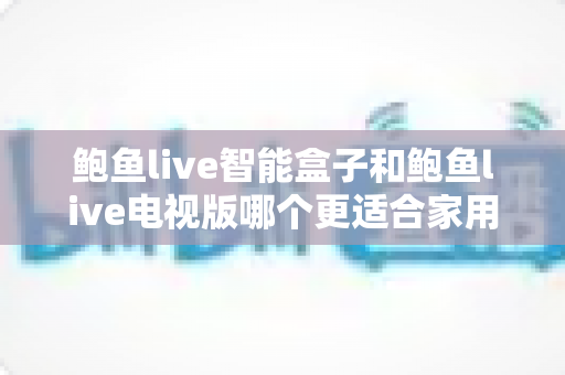 鲍鱼live智能盒子和鲍鱼live电视版哪个更适合家用？家庭观影选购全攻略