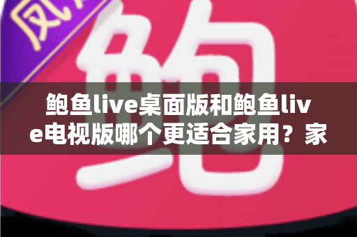 鲍鱼live桌面版和鲍鱼live电视版哪个更适合家用？家庭用户必读的深度对比指南