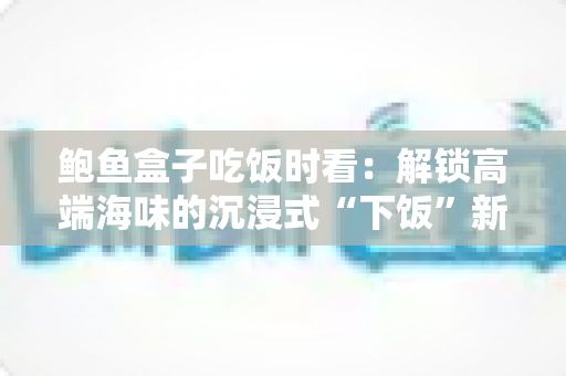 鲍鱼盒子吃饭时看：解锁高端海味的沉浸式“下饭”新体验