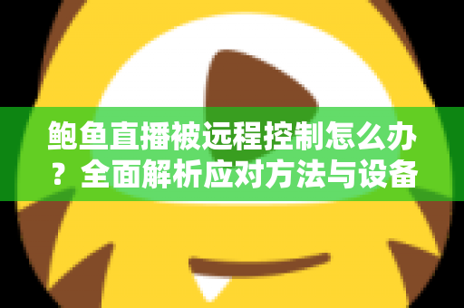 鲍鱼直播被远程控制怎么办？全面解析应对方法与设备安全防护实用指南