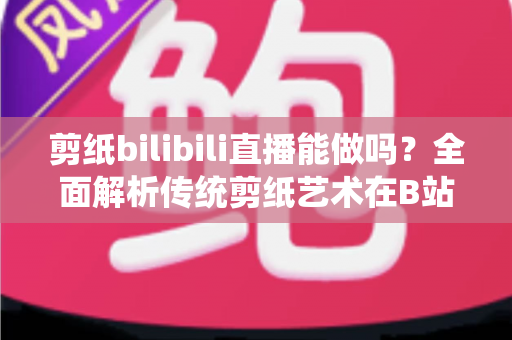 剪纸bilibili直播能做吗？全面解析传统剪纸艺术在B站直播的可行性、玩法与变现全攻略