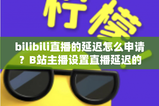 bilibili直播的延迟怎么申请？B站主播设置直播延迟的完整指南与实操教程
