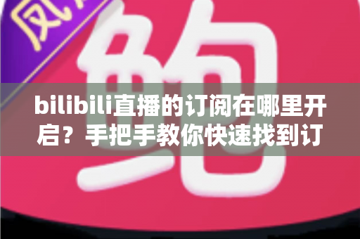 bilibili直播的订阅在哪里开启?手把手教你快速找到订阅入口的完整指南 bilibili直播的订阅在哪里开启?手把手教你快速找到订阅入口的完整指南