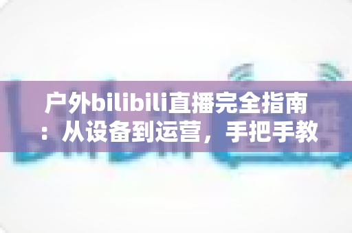 户外bilibili直播完全指南:从设备到运营,手把手教你打造高人气户外直播间 户外bilibili直播完全指南:从设备到运营,手把手教你打造高人气户外直播间