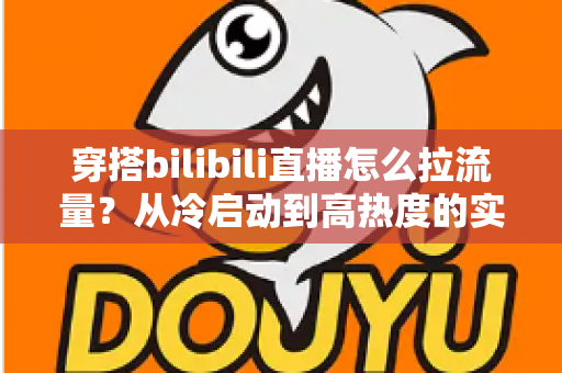 穿搭bilibili直播怎么拉流量？从冷启动到高热度的实战引流全攻略