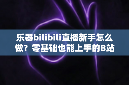 乐器bilibili直播新手怎么做？零基础也能上手的B站音乐主播完全指南