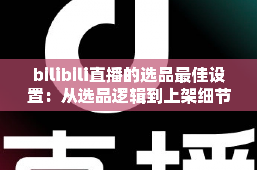 bilibili直播的选品最佳设置:从选品逻辑到上架细节的全流程实战指南 bilibili直播的选品最佳设置:从选品逻辑到上架细节的全流程实战指南