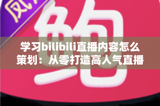 学习bilibili直播内容怎么策划：从零打造高人气直播间的实战指南