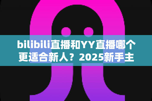 bilibili直播和YY直播哪个更适合新人?2025新手主播平台选择深度指南 bilibili直播和YY直播哪个更适合新人?2025新手主播平台选择深度指南