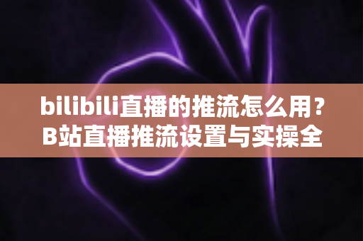 bilibili直播的推流怎么用？B站直播推流设置与实操全流程指南