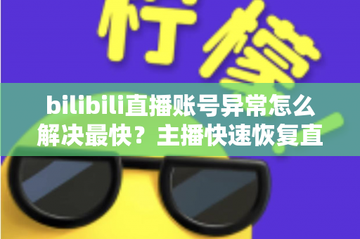 bilibili直播账号异常怎么解决最快？主播快速恢复直播权限的完整实用指南