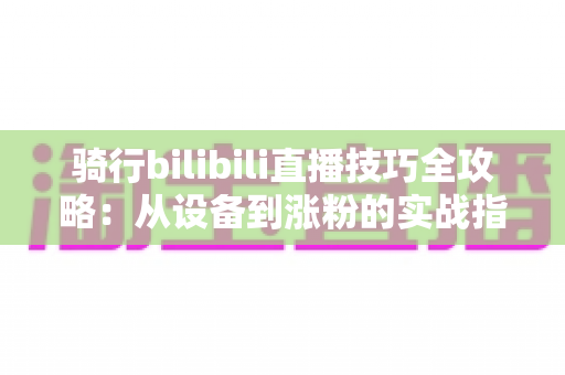 骑行bilibili直播技巧全攻略:从设备到涨粉的实战指南 骑行bilibili直播技巧全攻略:从设备到涨粉的实战指南