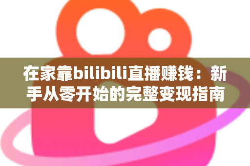 在家靠bilibili直播赚钱：新手从零开始的完整变现指南与实战攻略