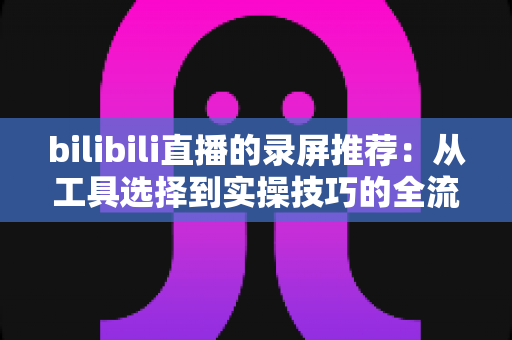 bilibili直播的录屏推荐:从工具选择到实操技巧的全流程录制指南 bilibili直播的录屏推荐:从工具选择到实操技巧的全流程录制指南
