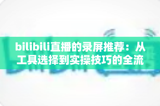 bilibili直播的录屏推荐:从工具选择到实操技巧的全流程录制指南 bilibili直播的录屏推荐:从工具选择到实操技巧的全流程录制指南