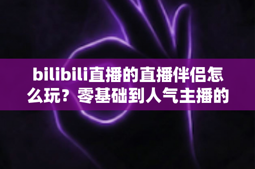bilibili直播的直播伴侣怎么玩？零基础到人气主播的一篇全流程实战教程