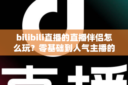 bilibili直播的直播伴侣怎么玩？零基础到人气主播的一篇全流程实战教程