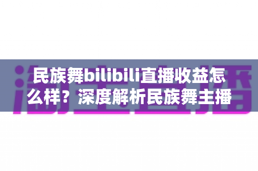 民族舞bilibili直播收益怎么样？深度解析民族舞主播在B站的赚钱潜力与前景