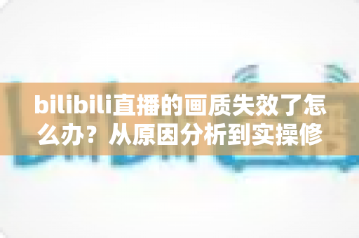 bilibili直播的画质失效了怎么办？从原因分析到实操修复的完整指南