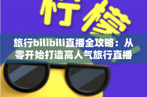 旅行bilibili直播全攻略：从零开始打造高人气旅行直播间，看这一篇就够了