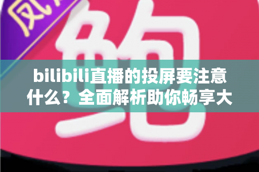 bilibili直播的投屏要注意什么？全面解析助你畅享大屏观看体验