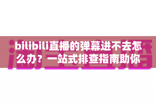 bilibili直播的弹幕进不去怎么办？一站式排查指南助你快速恢复弹幕互动