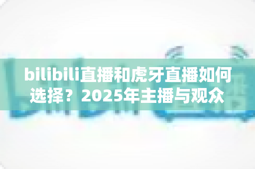 bilibili直播和虎牙直播如何选择？2025年主播与观众的全方位平台对比指南