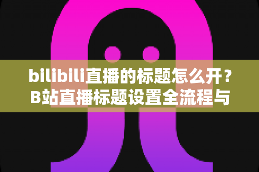 bilibili直播的标题怎么开？B站直播标题设置全流程与吸睛技巧一网打尽