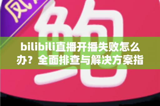 bilibili直播开播失败怎么办？全面排查与解决方案指南，助你快速恢复直播