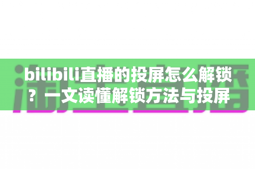 bilibili直播的投屏怎么解锁？一文读懂解锁方法与投屏全流程指南