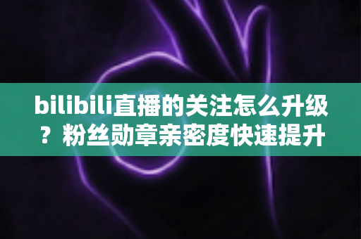 bilibili直播的关注怎么升级？粉丝勋章亲密度快速提升全攻略，助你轻松解锁高等级粉丝特权