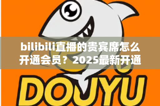 bilibili直播的贵宾席怎么开通会员？2025最新开通教程、费用与权益一网打尽