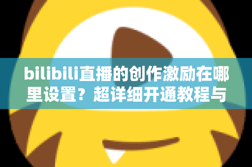 bilibili直播的创作激励在哪里设置？超详细开通教程与收益提升指南一文讲透