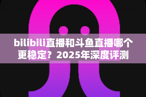 bilibili直播和斗鱼直播哪个更稳定？2025年深度评测与全面对比分析指南